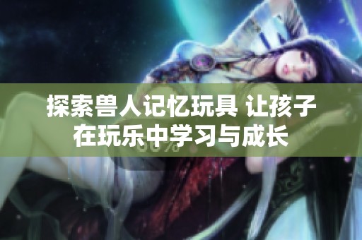 探索兽人记忆玩具 让孩子在玩乐中学习与成长