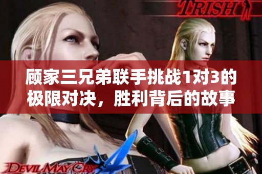 顾家三兄弟联手挑战1对3的极限对决，胜利背后的故事揭秘