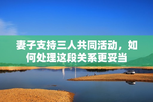 妻子支持三人共同活动，如何处理这段关系更妥当