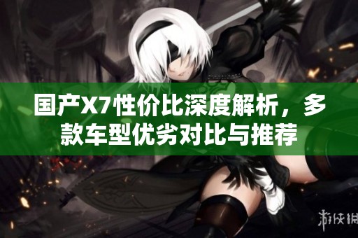 国产X7性价比深度解析，多款车型优劣对比与推荐
