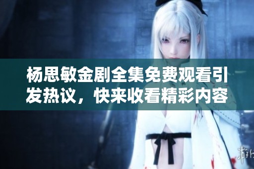杨思敏金剧全集免费观看引发热议，快来收看精彩内容