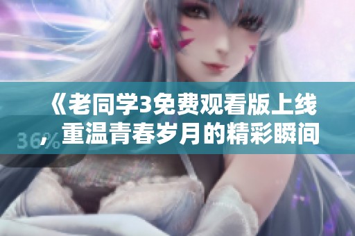 《老同学3免费观看版上线，重温青春岁月的精彩瞬间》