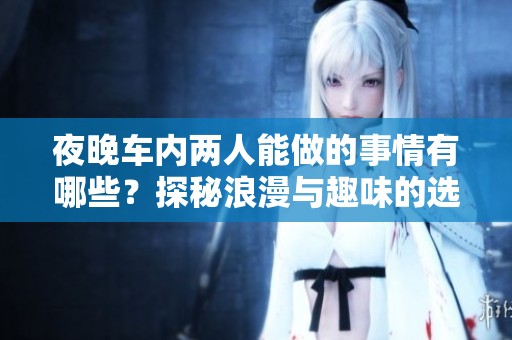 夜晚车内两人能做的事情有哪些？探秘浪漫与趣味的选择