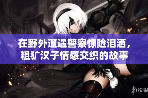 在野外遭遇警察惊险泪洒，粗犷汉子情感交织的故事