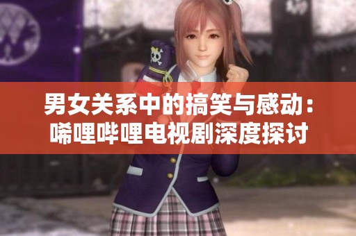 男女关系中的搞笑与感动：唏哩哔哩电视剧深度探讨