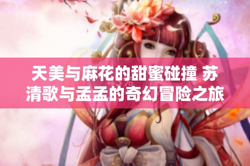 天美与麻花的甜蜜碰撞 苏清歌与孟孟的奇幻冒险之旅
