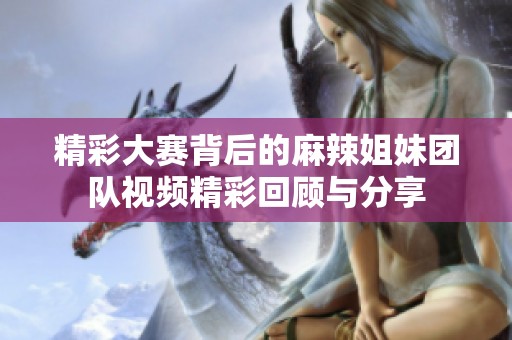 精彩大赛背后的麻辣姐妹团队视频精彩回顾与分享