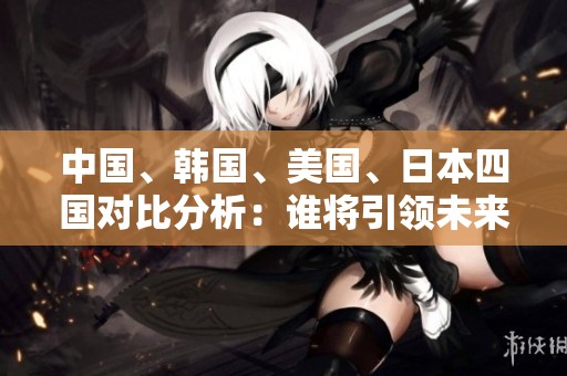中国、韩国、美国、日本四国对比分析：谁将引领未来发展趋势？