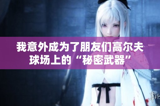 我意外成为了朋友们高尔夫球场上的“秘密武器”