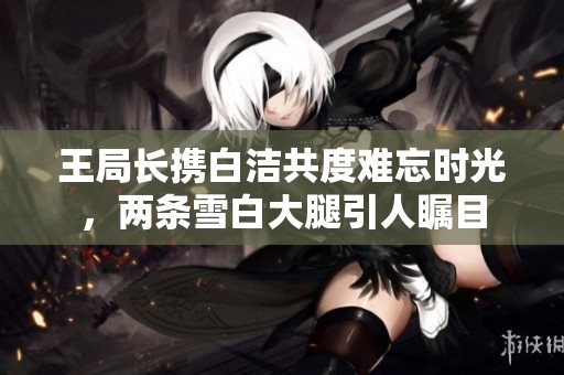 王局长携白洁共度难忘时光，两条雪白大腿引人瞩目