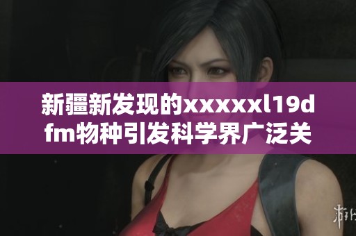 新疆新发现的xxxxxl19dfm物种引发科学界广泛关注