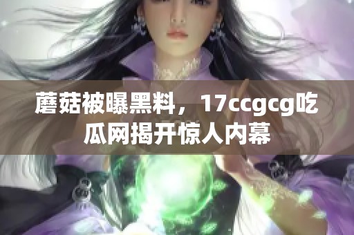 蘑菇被曝黑料，17ccgcg吃瓜网揭开惊人内幕