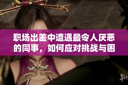 职场出差中遭遇最令人厌恶的同事，如何应对挑战与困境
