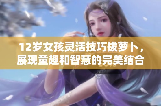 12岁女孩灵活技巧拔萝卜，展现童趣和智慧的完美结合