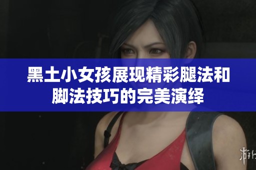 黑土小女孩展现精彩腿法和脚法技巧的完美演绎