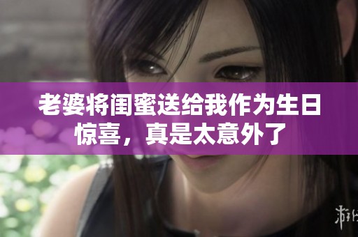 老婆将闺蜜送给我作为生日惊喜，真是太意外了