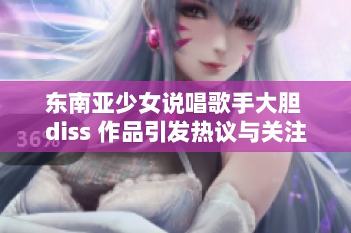 东南亚少女说唱歌手大胆 diss 作品引发热议与关注