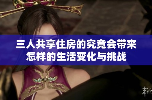 三人共享住房的究竟会带来怎样的生活变化与挑战
