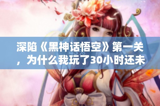 深陷《黑神话悟空》第一关，为什么我玩了30小时还未通关？