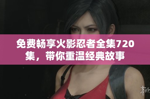免费畅享火影忍者全集720集，带你重温经典故事