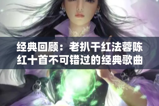 经典回顾：老扒干红法蓉陈红十首不可错过的经典歌曲