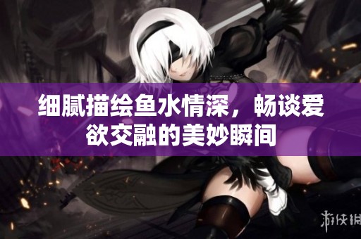 细腻描绘鱼水情深，畅谈爱欲交融的美妙瞬间