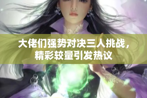 大佬们强势对决三人挑战，精彩较量引发热议