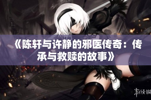 《陈轩与许静的邪医传奇：传承与救赎的故事》