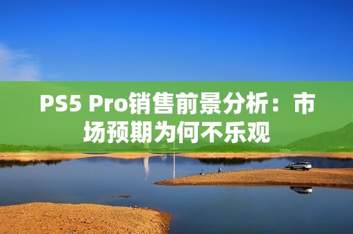 PS5 Pro销售前景分析：市场预期为何不乐观