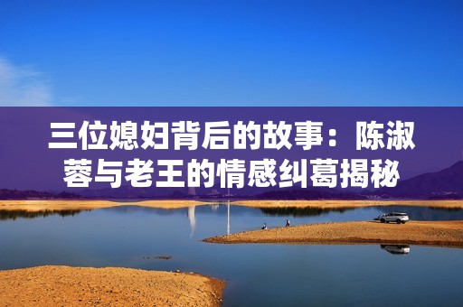 三位媳妇背后的故事：陈淑蓉与老王的情感纠葛揭秘