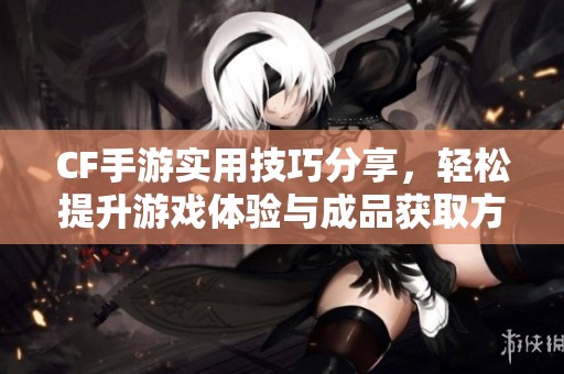CF手游实用技巧分享，轻松提升游戏体验与成品获取方法