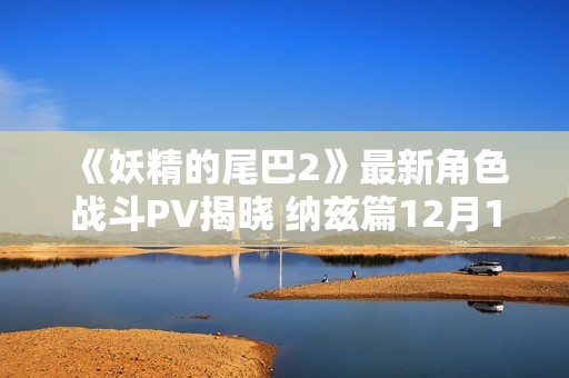 《妖精的尾巴2》最新角色战斗PV揭晓 纳兹篇12月12日发售 《妖精的尾巴2》最新角色战斗PV揭晓 纳兹篇12月12日发售