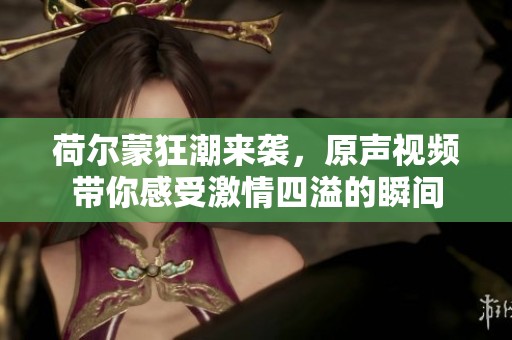 荷尔蒙狂潮来袭，原声视频带你感受激情四溢的瞬间