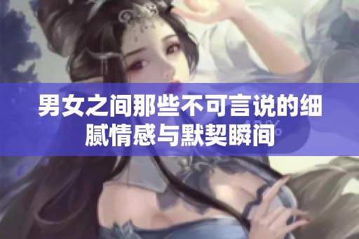 男女之间那些不可言说的细腻情感与默契瞬间