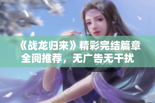 《战龙归来》精彩完结篇章全阅推荐，无广告无干扰