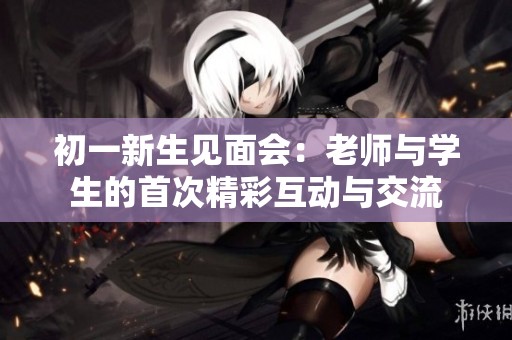 初一新生见面会：老师与学生的首次精彩互动与交流