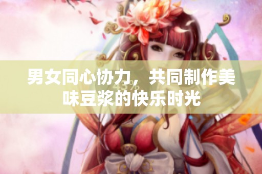 男女同心协力，共同制作美味豆浆的快乐时光