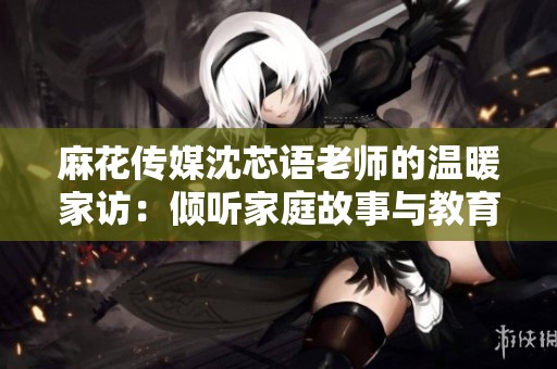 麻花传媒沈芯语老师的温暖家访：倾听家庭故事与教育梦想