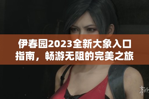 伊春园2023全新大象入口指南，畅游无阻的完美之旅