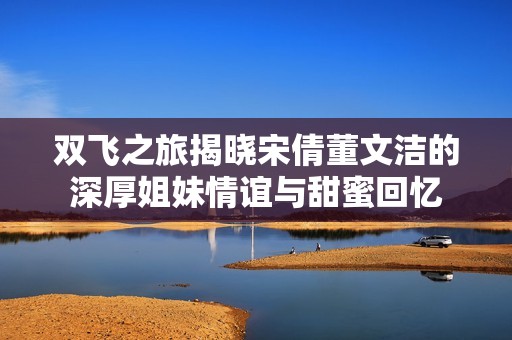 双飞之旅揭晓宋倩董文洁的深厚姐妹情谊与甜蜜回忆
