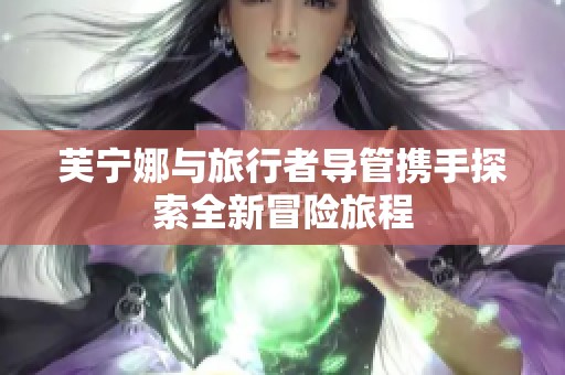 芙宁娜与旅行者导管携手探索全新冒险旅程