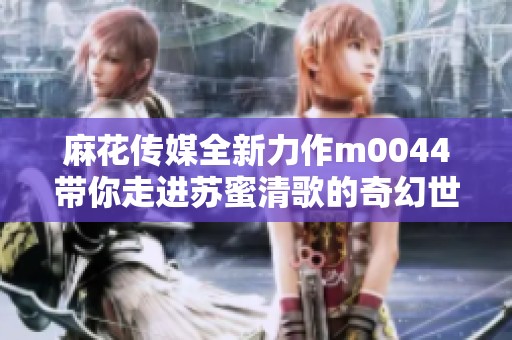 麻花传媒全新力作m0044带你走进苏蜜清歌的奇幻世界
