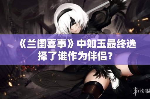 《兰闺喜事》中如玉最终选择了谁作为伴侣? 《兰闺喜事》中如玉最终选择了谁作为伴侣?