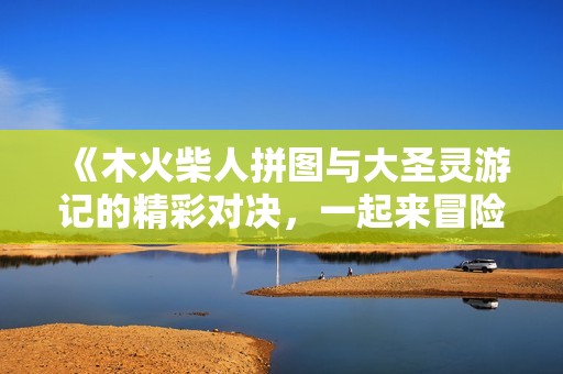 《木火柴人拼图与大圣灵游记的精彩对决，一起来冒险吧》