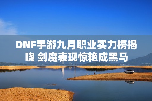 DNF手游九月职业实力榜揭晓 剑魔表现惊艳成黑马
