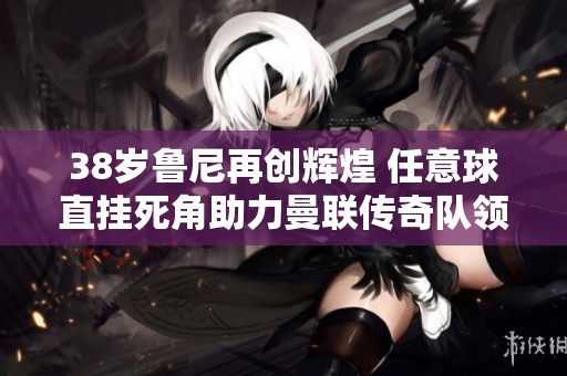 38岁鲁尼再创辉煌 任意球直挂死角助力曼联传奇队领先