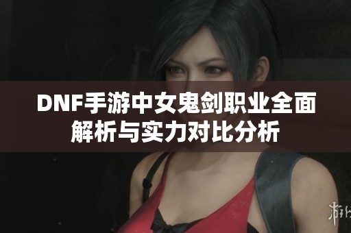 DNF手游中女鬼剑职业全面解析与实力对比分析