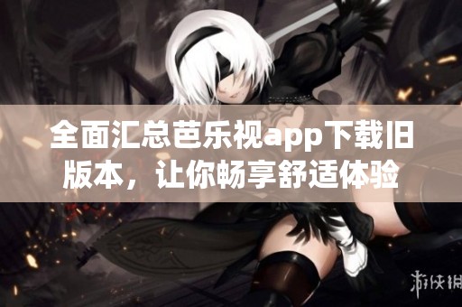 全面汇总芭乐视app下载旧版本，让你畅享舒适体验