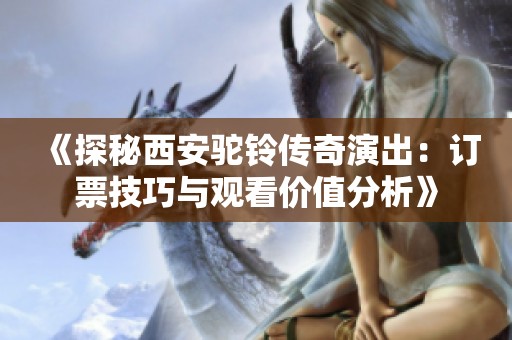 《探秘西安驼铃传奇演出：订票技巧与观看价值分析》