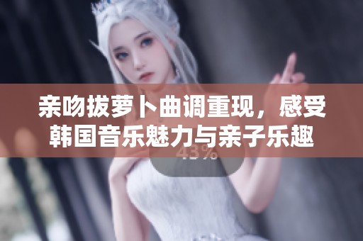 亲吻拔萝卜曲调重现，感受韩国音乐魅力与亲子乐趣